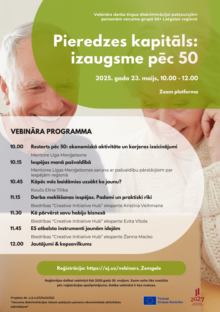Bezmaksas vebinārs "Pieredzes kapitāls: izaugsme pēc 50" Zemgalē
10.00 Restarts pēc 50: ekonomiskā aktivitāte un karjeras izaicinājumi
Mentore Līga Meņģelsone
10.15 Iespējas manā pašvaldībā
Mentores Līgas Meņģelsones saruna ar pašvaldību pārstāvjiem par iespējām reģionā
10.45 Kāpēc mēs baidāmies uzsākt ko jaunu?
Koučs Elīna Tiliba
11.15 Darba meklēšanas iespējas. Padomi un praktiski rīki
Biedrības “Creative Initiative Hub” eksperte Kristīna Veihmane
11.30 Kā pārvērst savu hobiju biznesā
Biedrības “Creative Initiative Hub” eksperte Evita Vītola
11.45 ES atbalsta instrumenti jaunām idejām
Biedrības “Creative Initiative Hub” eksperte Žanna Macko
12.00 Jautājumi & kopsavilkums