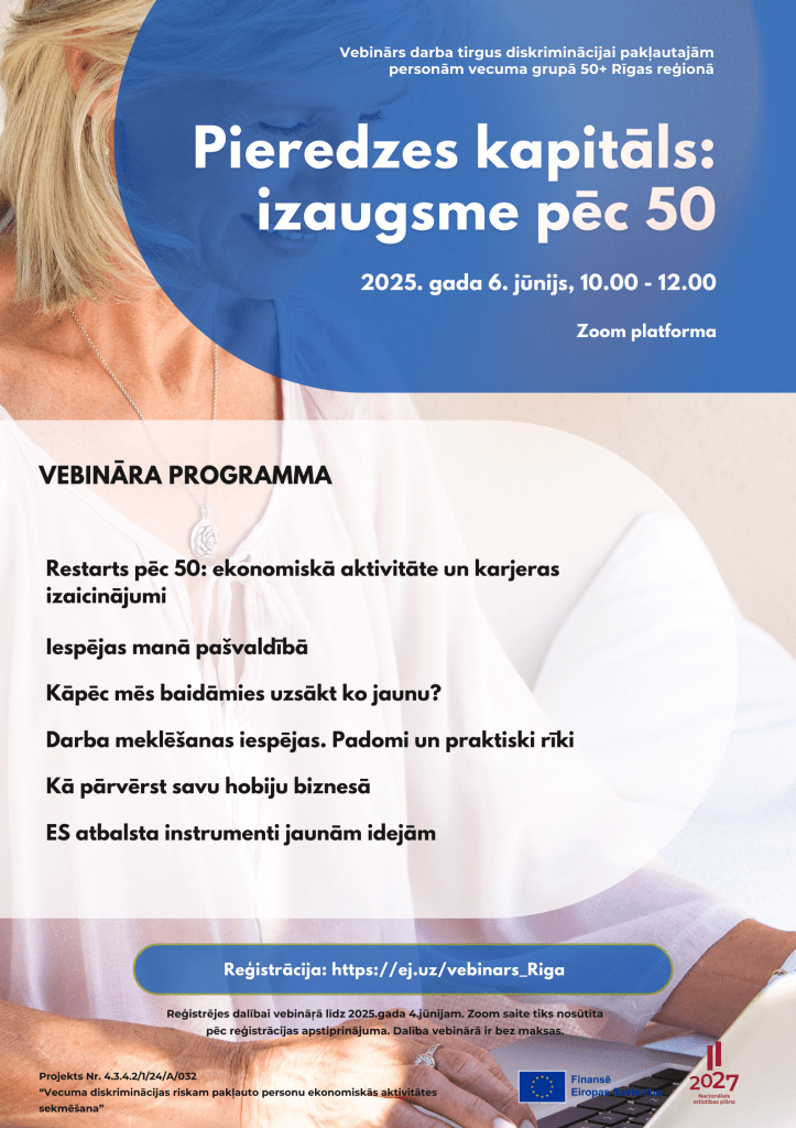 Restarts pēc 50: ekonomiskā aktivitāte un karjeras izaicinājumi 
Iespējas manā pašvaldībā
Kāpēc mēs baidāmies uzsākt ko jaunu?
Darba meklēšanas iespējas. Padomi un praktiski rīki
Kā pārvērst savu hobiju biznesā
ES atbalsta instrumenti jaunām idejām

Pieredzes kapitāls:
izaugsme pēc 50
Vebinārs darba tirgus diskriminācijai pakļautajām personām vecuma grupā 50+ Rīgas reģionā
2025. gada 6. jūnijs, 10.00 - 12.00
Reģistrācija: https://ej.uz/vebinars_Riga
Reģistrējes dalībai vebināŗā līdz 2025.gada 4.jūnijam. Zoom saite tiks nosūtīta pēc reģistrācijas apstiprinājuma. Dalība vebinārā ir bez maksas.
Zoom platforma
Projekts Nr. 4.3.4.2/1/24/A/032
“Vecuma diskriminācijas riskam pakļauto personu ekonomiskās aktivitātes sekmēšana”

vebināra programma

Restarts pēc 50: ekonomiskā aktivitāte un karjeras izaicinājumi 
Iespējas manā pašvaldībā
Kāpēc mēs baidāmies uzsākt ko jaunu?
Darba meklēšanas iespējas. Padomi un praktiski rīki
Kā pārvērst savu hobiju biznesā
ES atbalsta instrumenti jaunām idejām
