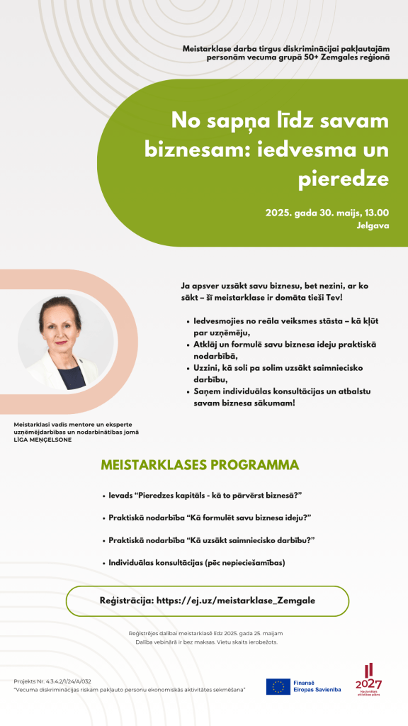Ievads “Pieredzes kapitāls - kā to pārvērst biznesā?”
Praktiskā nodarbība “Kā formulēt savu biznesa ideju?”
Praktiskā nodarbība “Kā uzsākt saimniecisko darbību?”
Individuālas konsultācijas (pēc nepieciešamības)

No sapņa līdz savam biznesam: iedvesma un pieredze
Meistarklase darba tirgus diskriminācijai pakļautajām personām vecuma grupā 50+ Zemgales reģionā
2025. gada 30. maijs, 13.00
Ja apsver uzsākt savu biznesu, bet nezini, ar ko sākt – šī meistarklase ir domāta tieši Tev!

Iedvesmojies no reāla veiksmes stāsta – kā kļūt par uzņēmēju,
Atklāj un formulē savu biznesa ideju praktiskā nodarbībā,
Uzzini, kā soli pa solim uzsākt saimniecisko darbību,
Saņem individuālas konsultācijas un atbalstu savam biznesa sākumam!
MEISTARKLASES PROGRAMMA
Reģistrācija: https://ej.uz/meistarklase_Zemgale
Reģistrējes dalībai meistarklasē līdz 2025. gada 25. maijam 
Dalība vebinārā ir bez maksas. Vietu skaits ierobežots.
Jelgava
Meistarklasi vadīs mentore un eksperte uzņēmējdarbības un nodarbinātības jomā LĪGA MEŅĢELSONE
Projekts Nr. 4.3.4.2/1/24/A/032
“Vecuma diskriminācijas riskam pakļauto personu ekonomiskās aktivitātes sekmēšana”