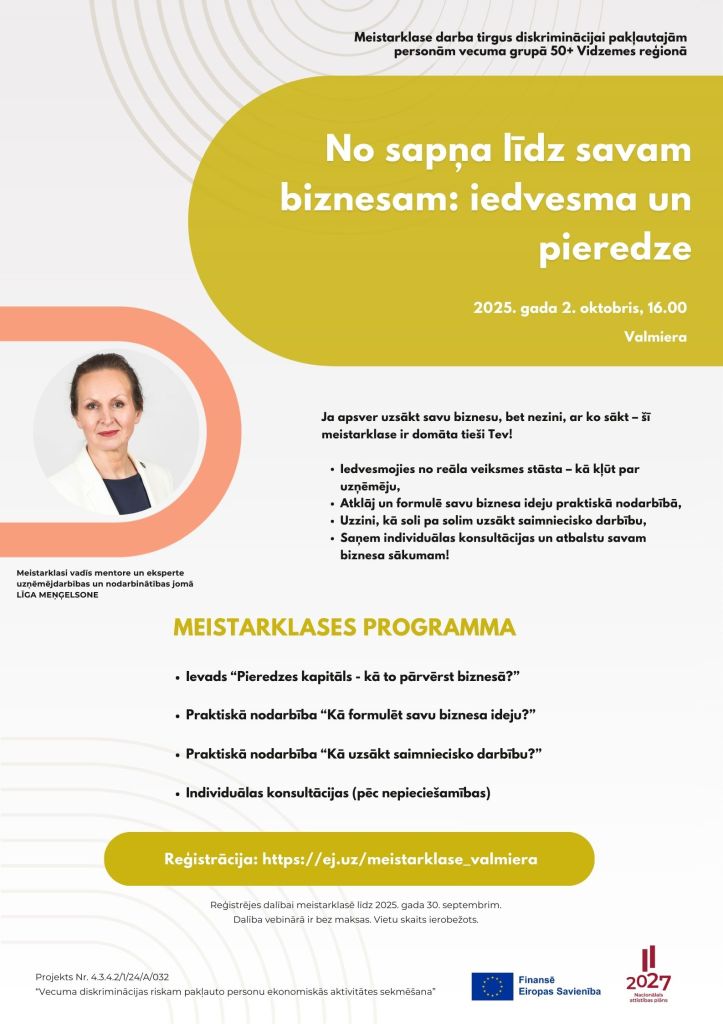 No sapņa līdz savam biznesam: iedvesma un pieredze
Meistarklase darba tirgus diskriminācijai pakļautajām personām vecuma grupā 50+ Vidzemes reģionā
2025. gada 2. oktobris, 16.00
Ja apsver uzsākt savu biznesu, bet nezini, ar ko sākt – šī meistarklase ir domāta tieši Tev!

Iedvesmojies no reāla veiksmes stāsta – kā kļūt par uzņēmēju,
Atklāj un formulē savu biznesa ideju praktiskā nodarbībā,
Uzzini, kā soli pa solim uzsākt saimniecisko darbību,
Saņem individuālas konsultācijas un atbalstu savam biznesa sākumam!
MEISTARKLASES PROGRAMMA

Ievads “Pieredzes kapitāls - kā to pārvērst biznesā?”
Praktiskā nodarbība “Kā formulēt savu biznesa ideju?”
Praktiskā nodarbība “Kā uzsākt saimniecisko darbību?”
Individuālas konsultācijas (pēc nepieciešamības)
Reģistrācija: https://ej.uz/meistarklase_valmiera
Reģistrējes dalībai meistarklasē līdz 2025. gada 30. septembrim.
Dalība vebinārā ir bez maksas. Vietu skaits ierobežots.
Valmiera
Meistarklasi vadīs mentore un eksperte uzņēmējdarbības un nodarbinātības jomā LĪGA MEŅĢELSONE
Projekts Nr. 4.3.4.2/1/24/A/032
“Vecuma diskriminācijas riskam pakļauto personu ekonomiskās aktivitātes sekmēšana”