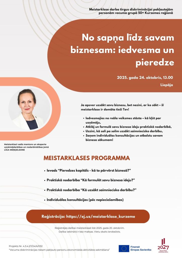 No sapņa līdz savam biznesam: iedvesma un pieredze
Meistarklase darba tirgus diskriminācijai pakļautajām personām vecuma grupā 50+ Kurzemes reģionā
2025. gada 24. oktobris, 13.00

MEISTARKLASES PROGRAMMA
Ievads “Pieredzes kapitāls - kā to pārvērst biznesā?”
Praktiskā nodarbība “Kā formulēt savu biznesa ideju?”
Praktiskā nodarbība “Kā uzsākt saimniecisko darbību?”
Individuālas konsultācijas (pēc nepieciešamības)

Ja apsver uzsākt savu biznesu, bet nezini, ar ko sākt – šī meistarklase ir domāta tieši Tev!

Iedvesmojies no reāla veiksmes stāsta – kā kļūt par uzņēmēju,
Atklāj un formulē savu biznesa ideju praktiskā nodarbībā,
Uzzini, kā soli pa solim uzsākt saimniecisko darbību,
Saņem individuālas konsultācijas un atbalstu savam biznesa sākumam!

Reģistrācija: https://ej.uz/meistarklase_kurzeme
Reģistrējes dalībai meistarklasē līdz 2025. gada 20. oktobrim.
Dalība vebinārā ir bez maksas. Vietu skaits ierobežots.
Liepāja
Projekts Nr. 4.3.4.2/1/24/A/032
“Vecuma diskriminācijas riskam pakļauto personu ekonomiskās aktivitātes sekmēšana”