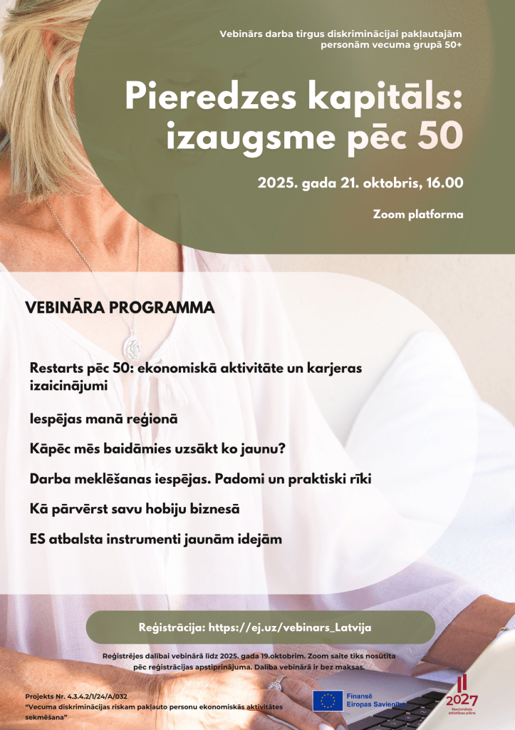 Restarts pēc 50: ekonomiskā aktivitāte un karjeras izaicinājumi 
Iespējas manā reģionā
Kāpēc mēs baidāmies uzsākt ko jaunu?
Darba meklēšanas iespējas. Padomi un praktiski rīki
Kā pārvērst savu hobiju biznesā
ES atbalsta instrumenti jaunām idejām

Pieredzes kapitāls:
izaugsme pēc 50
Vebinārs darba tirgus diskriminācijai pakļautajām personām vecuma grupā 50+
2025. gada 21. oktobris, 16.00
Reģistrācija: https://ej.uz/vebinars_Latvija
Reģistrējes dalībai vebinārā līdz 2025. gada 19.oktobrim. Zoom saite tiks nosūtīta pēc reģistrācijas apstiprinājuma. Dalība vebinārā ir bez maksas.
Zoom platforma
Projekts Nr. 4.3.4.2/1/24/A/032
“Vecuma diskriminācijas riskam pakļauto personu ekonomiskās aktivitātes sekmēšana”